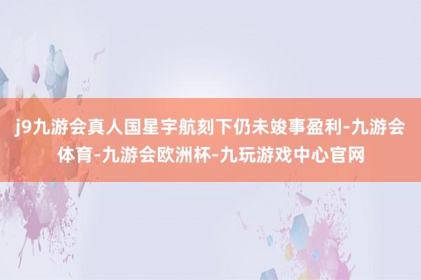 j9九游会真人国星宇航刻下仍未竣事盈利-九游会体育-九游会欧洲杯-九玩游戏中心官网