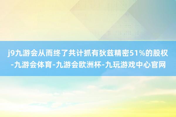 j9九游会从而终了共计抓有狄兹精密51%的股权-九游会体育-九游会欧洲杯-九玩游戏中心官网