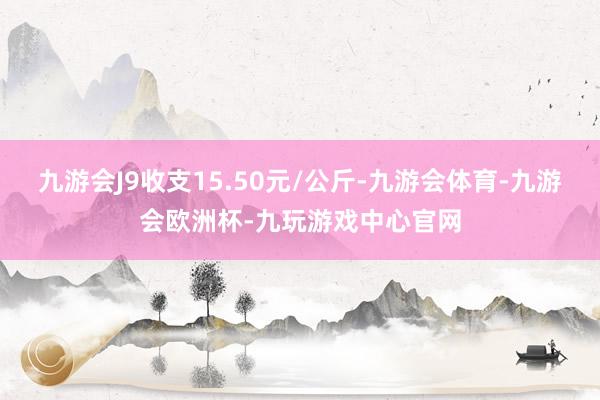 九游会J9收支15.50元/公斤-九游会体育-九游会欧洲杯-九玩游戏中心官网