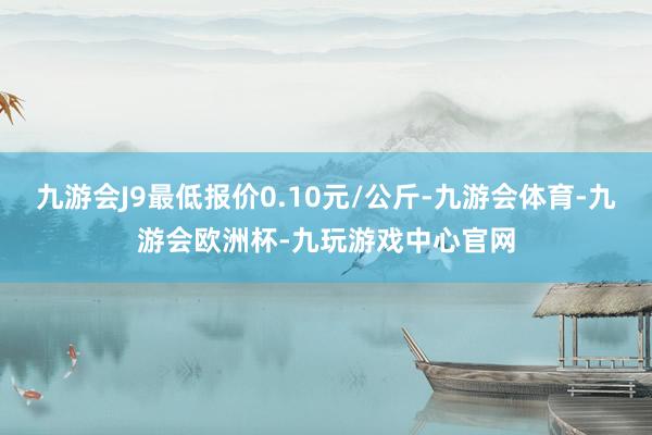 九游会J9最低报价0.10元/公斤-九游会体育-九游会欧洲杯-九玩游戏中心官网