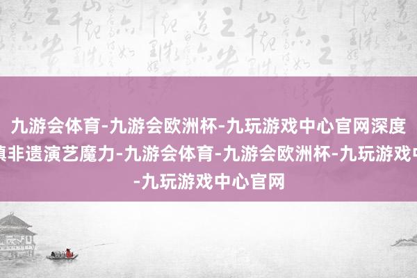 九游会体育-九游会欧洲杯-九玩游戏中心官网深度感受古镇非遗演艺魔力-九游会体育-九游会欧洲杯-九玩游戏中心官网