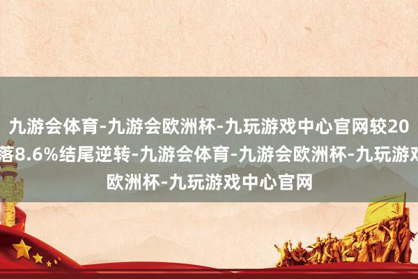 九游会体育-九游会欧洲杯-九玩游戏中心官网较2023年的下落8.6%结尾逆转-九游会体育-九游会欧洲杯-九玩游戏中心官网