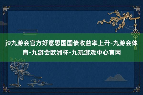 j9九游会官方好意思国国债收益率上升-九游会体育-九游会欧洲杯-九玩游戏中心官网