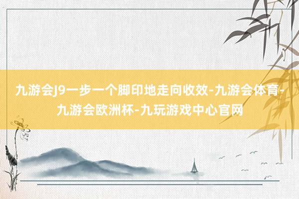 九游会J9一步一个脚印地走向收效-九游会体育-九游会欧洲杯-九玩游戏中心官网