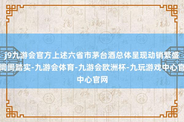 j9九游会官方上述六省市茅台酒总体呈现动销繁盛、阛阓踏实-九游会体育-九游会欧洲杯-九玩游戏中心官网