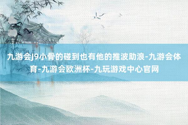 九游会J9小骨的碰到也有他的推波助浪-九游会体育-九游会欧洲杯-九玩游戏中心官网
