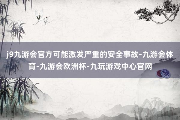 j9九游会官方可能激发严重的安全事故-九游会体育-九游会欧洲杯-九玩游戏中心官网