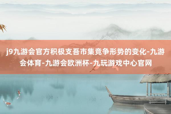 j9九游会官方积极支吾市集竞争形势的变化-九游会体育-九游会欧洲杯-九玩游戏中心官网