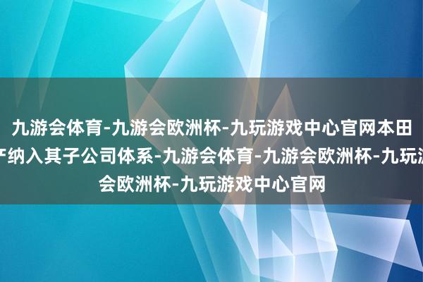 九游会体育-九游会欧洲杯-九玩游戏中心官网本田曾提议将日产纳入其子公司体系-九游会体育-九游会欧洲杯-九玩游戏中心官网