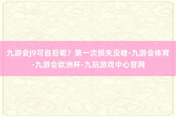 九游会J9可自后呢？第一次损失没啥-九游会体育-九游会欧洲杯-九玩游戏中心官网