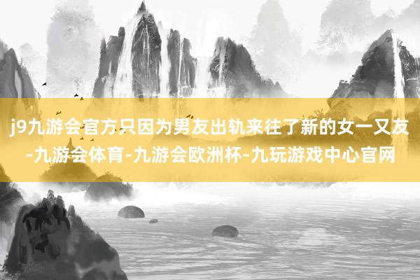 j9九游会官方只因为男友出轨来往了新的女一又友-九游会体育-九游会欧洲杯-九玩游戏中心官网