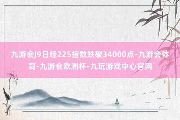 九游会J9日经225指数跌破34000点-九游会体育-九游会欧洲杯-九玩游戏中心官网