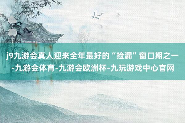 j9九游会真人迎来全年最好的“捡漏”窗口期之一-九游会体育-九游会欧洲杯-九玩游戏中心官网
