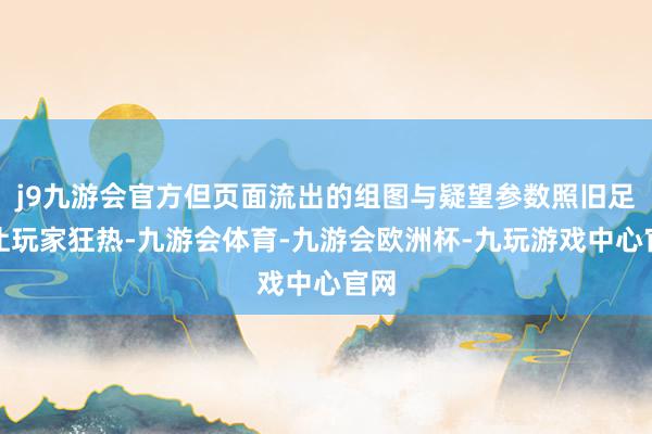 j9九游会官方但页面流出的组图与疑望参数照旧足以让玩家狂热-九游会体育-九游会欧洲杯-九玩游戏中心官网