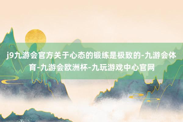 j9九游会官方关于心态的锻练是极致的-九游会体育-九游会欧洲杯-九玩游戏中心官网