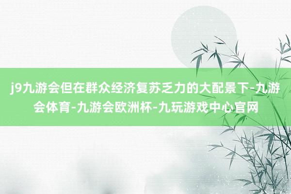 j9九游会但在群众经济复苏乏力的大配景下-九游会体育-九游会欧洲杯-九玩游戏中心官网