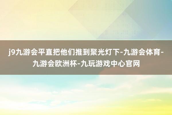 j9九游会平直把他们推到聚光灯下-九游会体育-九游会欧洲杯-九玩游戏中心官网