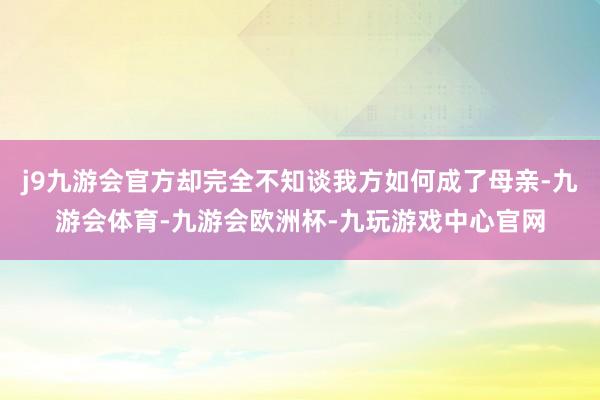 j9九游会官方却完全不知谈我方如何成了母亲-九游会体育-九游会欧洲杯-九玩游戏中心官网